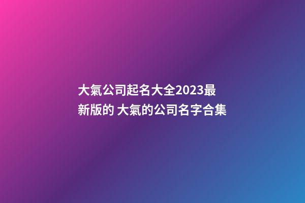 大氣公司起名大全2023最新版的 大氣的公司名字合集-第1張-公司起名-玄機派